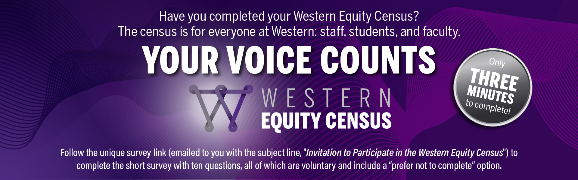 Text reading Have you completed your Western Equity Census? The census is for everyone at Western: staff, students, and faculty. Your Voice Counts. Western Equity Census logo. Follow the unique survey link emailed to you with the subject line "Invitation to participate in the Western Equity Census" to complete the short survey with ten questions, all of which are voluntary and include a prefer not to complete option. Only three minutes to complete!